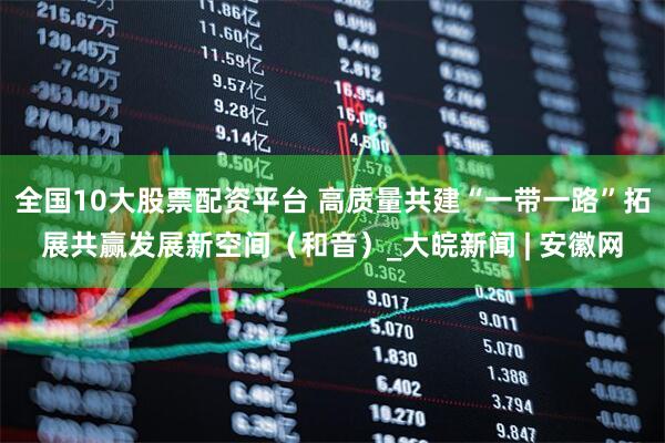全國(guó)10大股票配資平臺(tái) 高質(zhì)量共建“一帶一路”拓展共贏(yíng)發(fā)展新空間（和音）_大皖新聞 | 安徽網(wǎng)