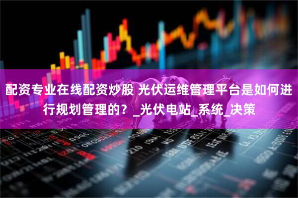 配資專業(yè)在線配資炒股 光伏運維管理平臺是如何進行規(guī)劃管理的？_光伏電站_系統(tǒng)_決策