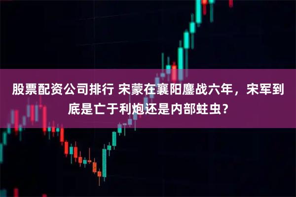 股票配資公司排行 宋蒙在襄陽(yáng)鏖戰(zhàn)六年，宋軍到底是亡于利炮還是內(nèi)部蛀蟲(chóng)？