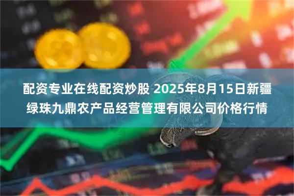 配資專業(yè)在線配資炒股 2025年8月15日新疆綠珠九鼎農(nóng)產(chǎn)品經(jīng)營管理有限公司價格行情