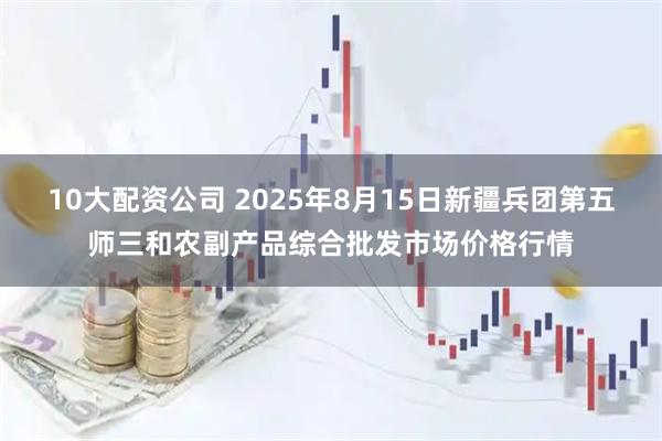 10大配資公司 2025年8月15日新疆兵團第五師三和農(nóng)副產(chǎn)品綜合批發(fā)市場價格行情