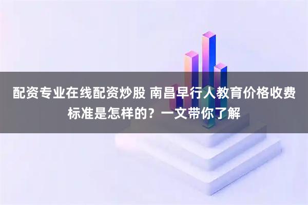 配資專業(yè)在線配資炒股 南昌早行人教育價格收費標準是怎樣的？一文帶你了解